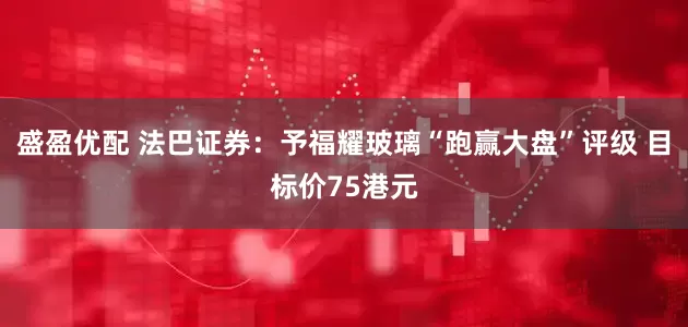 盛盈优配 法巴证券：予福耀玻璃“跑赢大盘”评级 目标价75港元