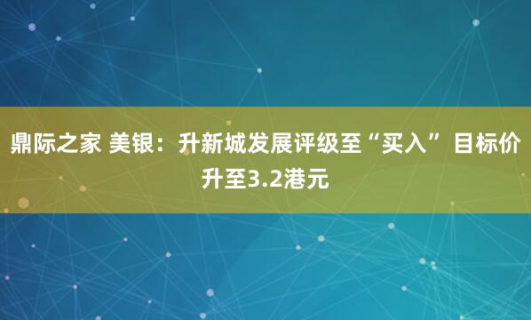 鼎际之家 美银：升新城发展评级至“买入” 目标价升至3.2港元