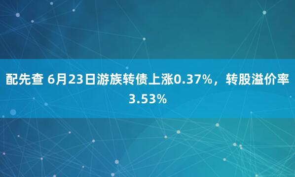 配先查 6月23日游族转债上涨0.37%，转股溢价率3.53%