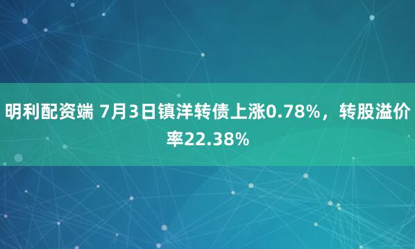 明利配资端 7月3日镇洋转债上涨0.78%，转股溢价率22.38%