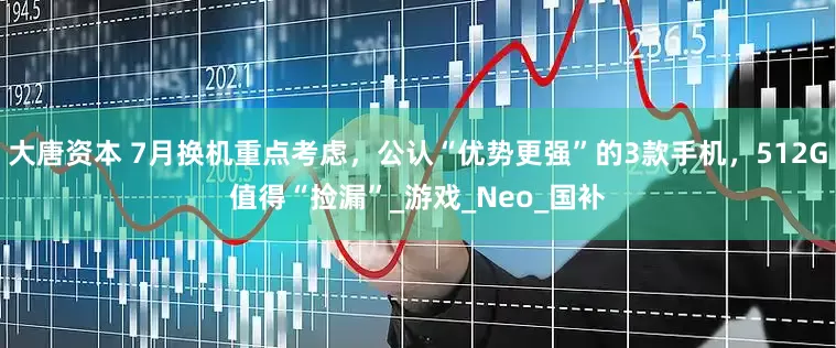 大唐资本 7月换机重点考虑，公认“优势更强”的3款手机，512G值得“捡漏”_游戏_Neo_国补