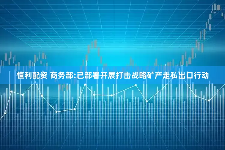 恒利配资 商务部:已部署开展打击战略矿产走私出口行动