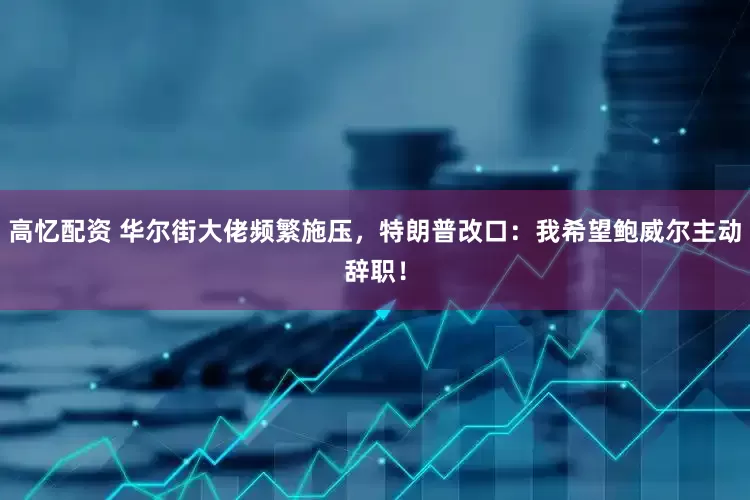 高忆配资 华尔街大佬频繁施压，特朗普改口：我希望鲍威尔主动辞职！