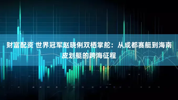 财富配资 世界冠军赵晓俐双栖掌舵：从成都赛艇到海南皮划艇的跨海征程