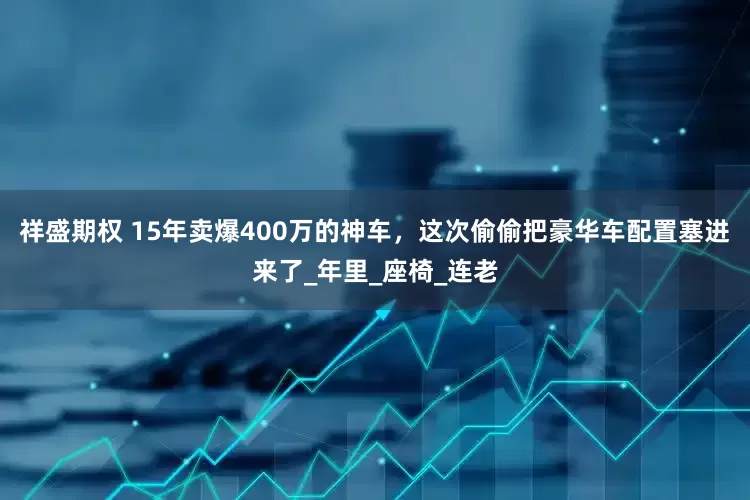 祥盛期权 15年卖爆400万的神车，这次偷偷把豪华车配置塞进来了_年里_座椅_连老
