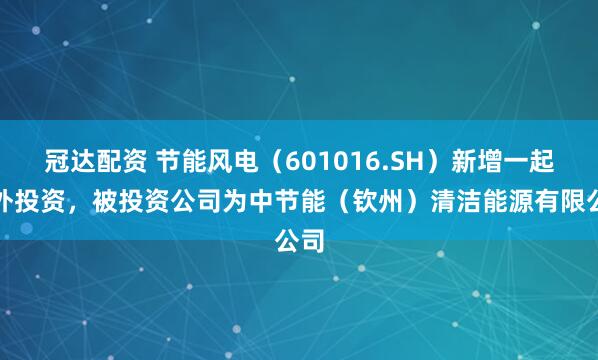 冠达配资 节能风电（601016.SH）新增一起对外投资，被投资公司为中节能（钦州）清洁能源有限公司