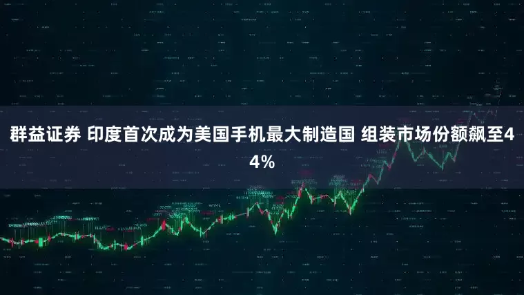 群益证券 印度首次成为美国手机最大制造国 组装市场份额飙至44%