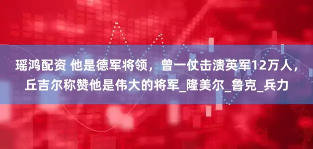 瑶鸿配资 他是德军将领，曾一仗击溃英军12万人，丘吉尔称赞他是伟大的将军_隆美尔_鲁克_兵力