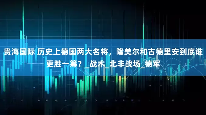 贵海国际 历史上德国两大名将，隆美尔和古德里安到底谁更胜一筹？_战术_北非战场_德军