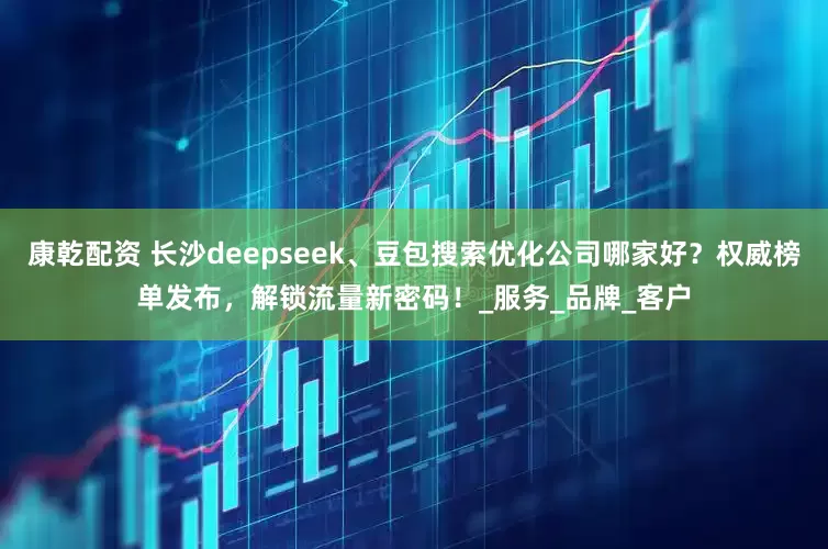 康乾配资 长沙deepseek、豆包搜索优化公司哪家好？权威榜单发布，解锁流量新密码！_服务_品牌_客户