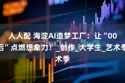 人人配 海淀AI造梦工厂：让“00后”点燃想象力！_创作_大学生_艺术季