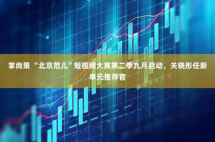 掌尚策 “北京范儿”短视频大赛第二季九月启动，关晓彤任新单元推荐官