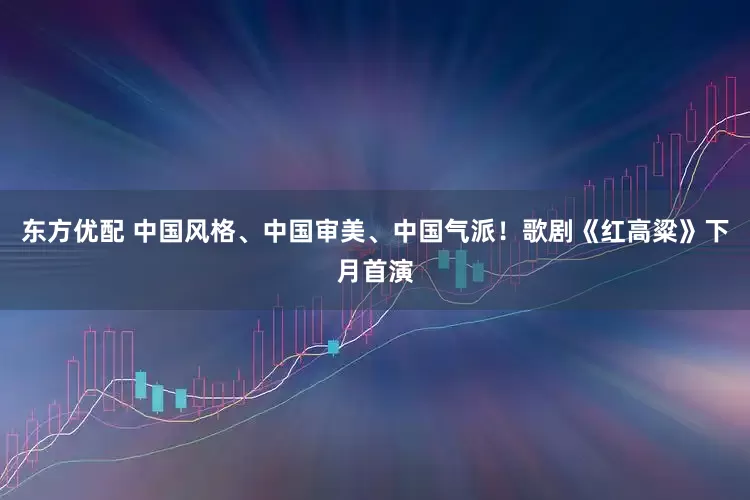 东方优配 中国风格、中国审美、中国气派！歌剧《红高粱》下月首演