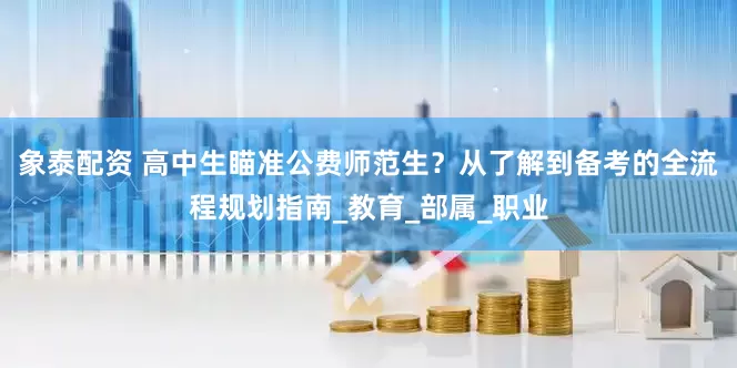 象泰配资 高中生瞄准公费师范生？从了解到备考的全流程规划指南_教育_部属_职业