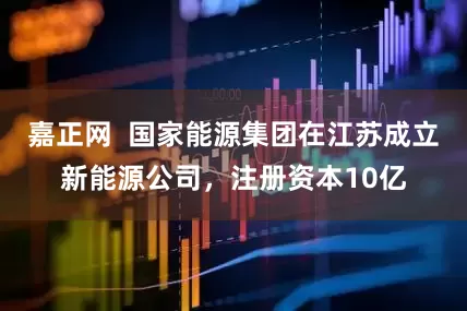 嘉正网  国家能源集团在江苏成立新能源公司，注册资本10亿