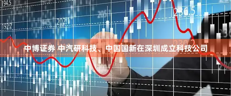中博证券 中汽研科技、中国国新在深圳成立科技公司