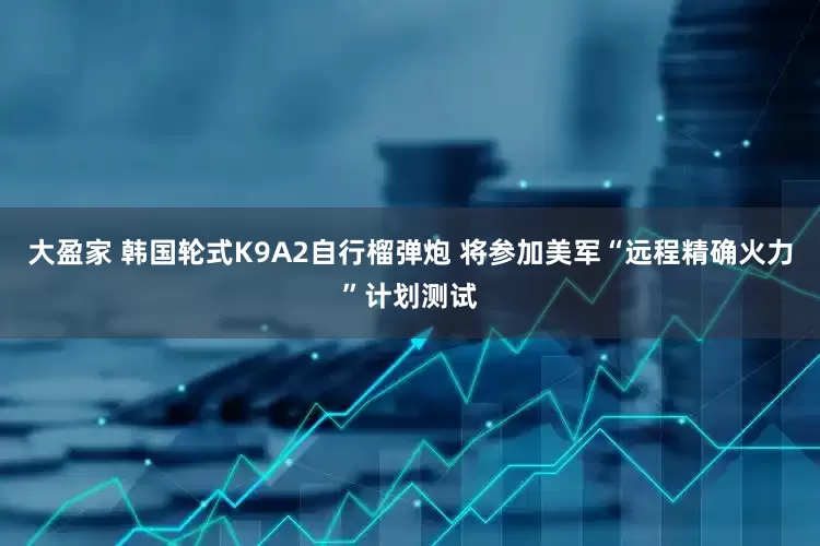 大盈家 韩国轮式K9A2自行榴弹炮 将参加美军“远程精确火力”计划测试