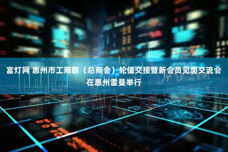 富灯网 惠州市工商联（总商会）轮值交接暨新会员见面交流会在惠州雷曼举行