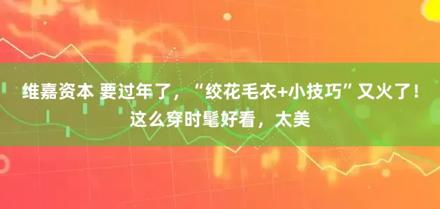 维嘉资本 要过年了，“绞花毛衣+小技巧”又火了！这么穿时髦好看，太美