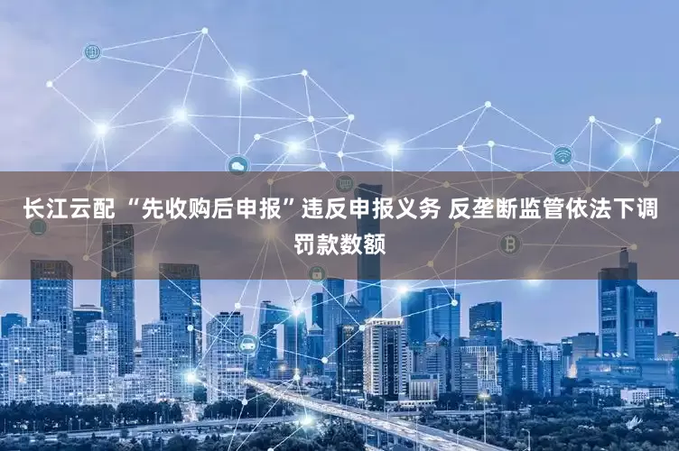 长江云配 “先收购后申报”违反申报义务 反垄断监管依法下调罚款数额