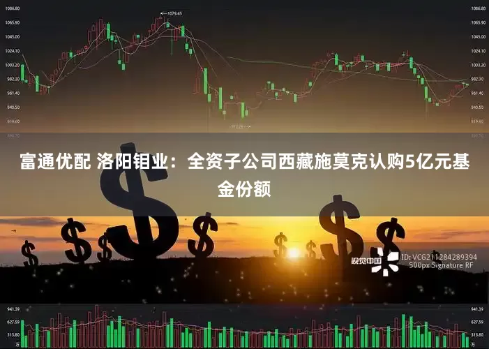 富通优配 洛阳钼业：全资子公司西藏施莫克认购5亿元基金份额