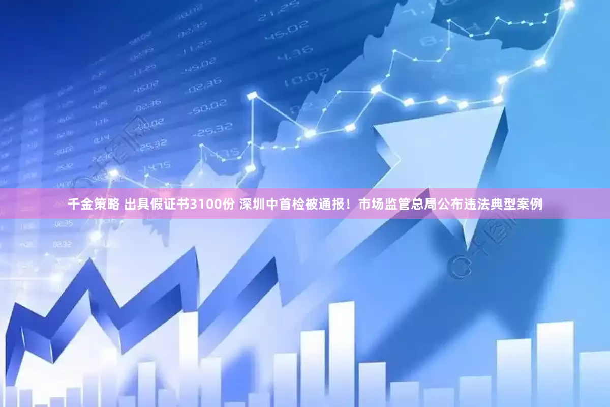 千金策略 出具假证书3100份 深圳中首检被通报！市场监管总局公布违法典型案例