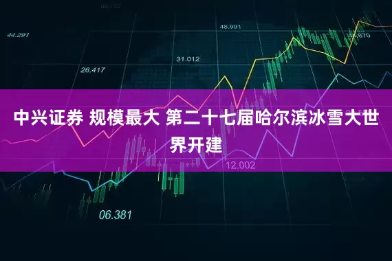 中兴证券 规模最大 第二十七届哈尔滨冰雪大世界开建
