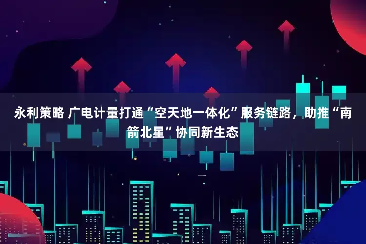 永利策略 广电计量打通“空天地一体化”服务链路，助推“南箭北星”协同新生态