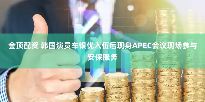 金顶配资 韩国演员车银优入伍后现身APEC会议现场参与安保服务