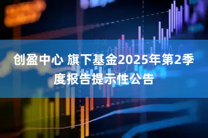创盈中心 旗下基金2025年第2季度报告提示性公告