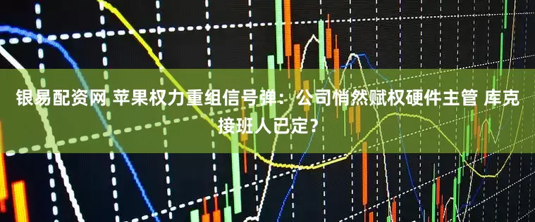 银易配资网 苹果权力重组信号弹：公司悄然赋权硬件主管 库克接班人已定？